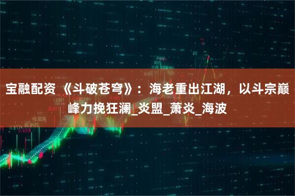 宝融配资 《斗破苍穹》：海老重出江湖，以斗宗巅峰力挽狂澜_炎盟_萧炎_海波