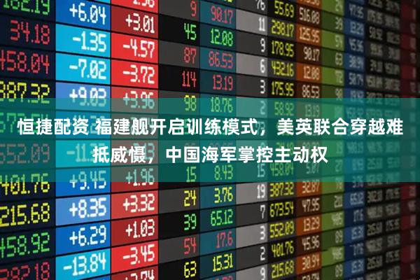恒捷配资 福建舰开启训练模式，美英联合穿越难抵威慑，中国海军掌控主动权