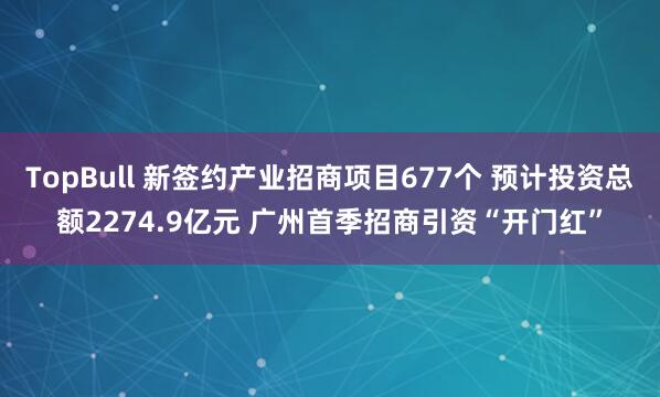 TopBull 新签约产业招商项目677个 预计投资总额2274.9亿元 广州首季招商引资“开门红”