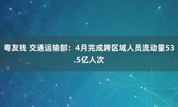 粤友钱 交通运输部：4月完成跨区域人员流动量53.5亿人次
