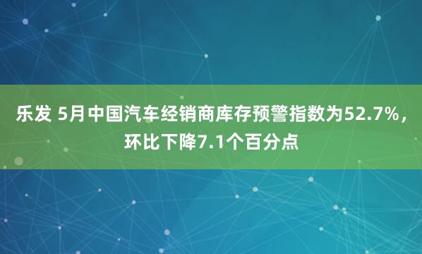 乐发 5月中国汽车经销商库存预警指数为52.7%，环比下降7.1个百分点