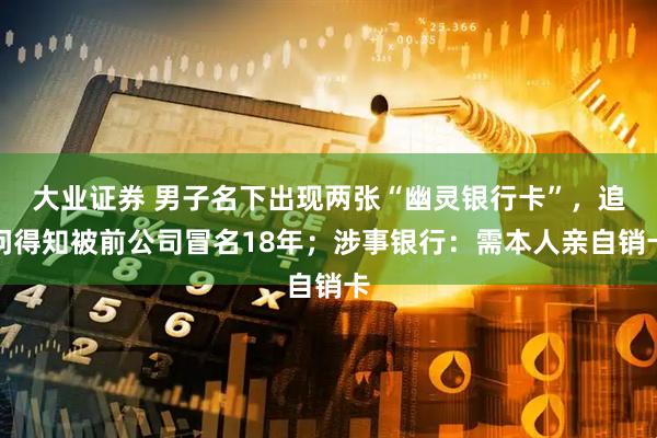 大业证券 男子名下出现两张“幽灵银行卡”，追问得知被前公司冒名18年；涉事银行：需本人亲自销卡