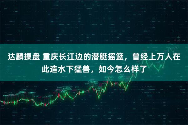 达麟操盘 重庆长江边的潜艇摇篮，曾经上万人在此造水下猛兽，如今怎么样了