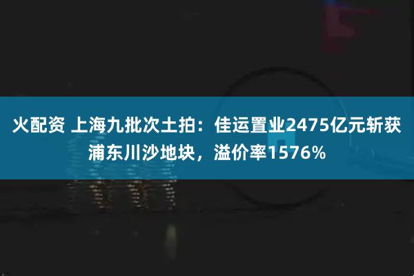 火配资 上海九批次土拍：佳运置业2475亿元斩获浦东川沙地块，溢价率1576%