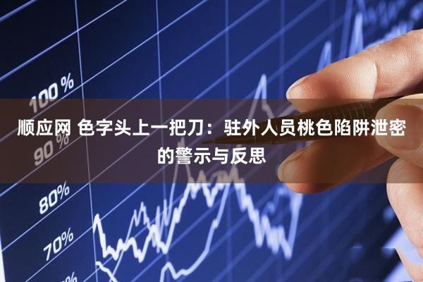 顺应网 色字头上一把刀：驻外人员桃色陷阱泄密的警示与反思