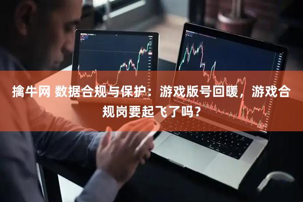擒牛网 数据合规与保护：游戏版号回暖，游戏合规岗要起飞了吗？