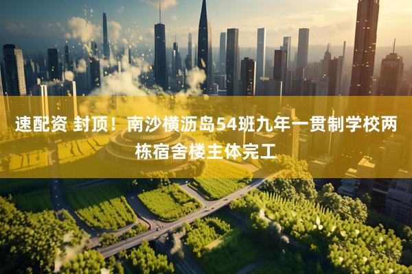 速配资 封顶！南沙横沥岛54班九年一贯制学校两栋宿舍楼主体完工