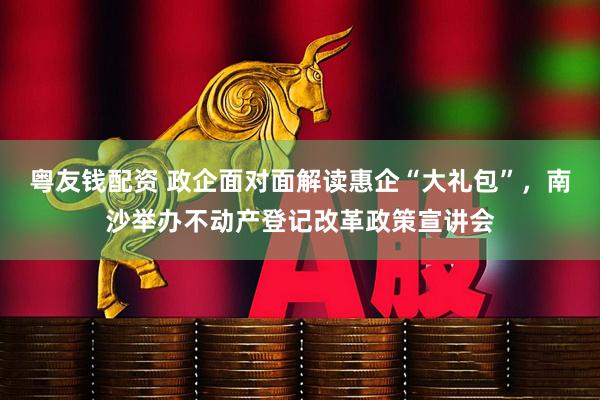 粤友钱配资 政企面对面解读惠企“大礼包”，南沙举办不动产登记改革政策宣讲会
